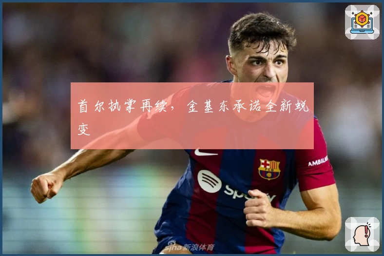 首尔执掌再续，金基东承诺全新蜕变