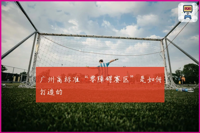 广州高标准“零障碍赛区”是如何打造的