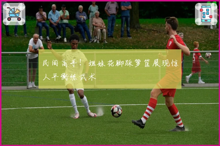 民间高手！姐妹花脚踩箩筐展现惊人平衡练武术