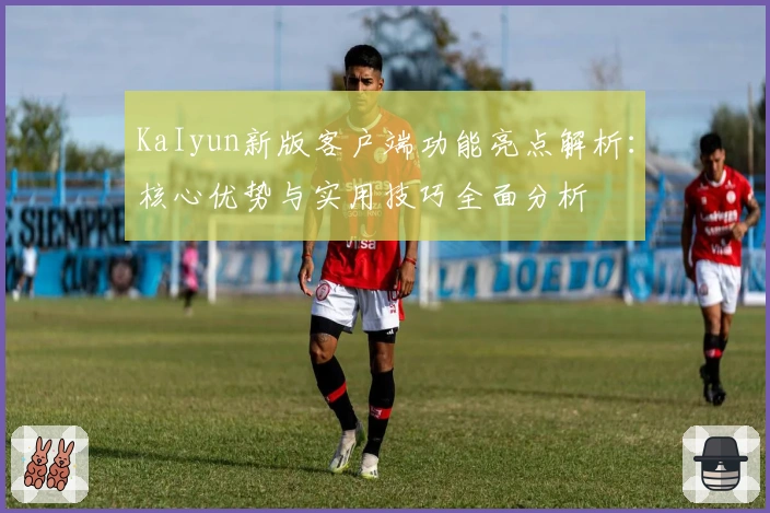 KaIyun新版客户端功能亮点解析：核心优势与实用技巧全面分析