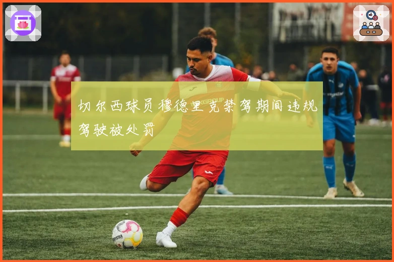 切尔西球员穆德里克禁驾期间违规驾驶被处罚