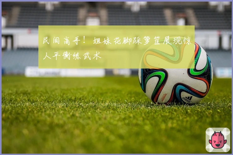 民间高手！姐妹花脚踩箩筐展现惊人平衡练武术