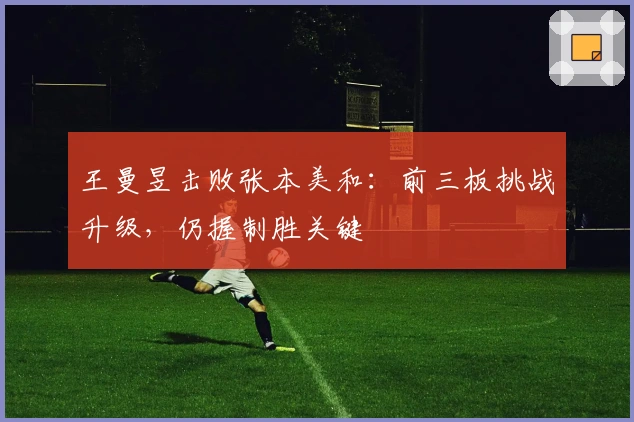 王曼昱击败张本美和：前三板挑战升级，仍握制胜关键