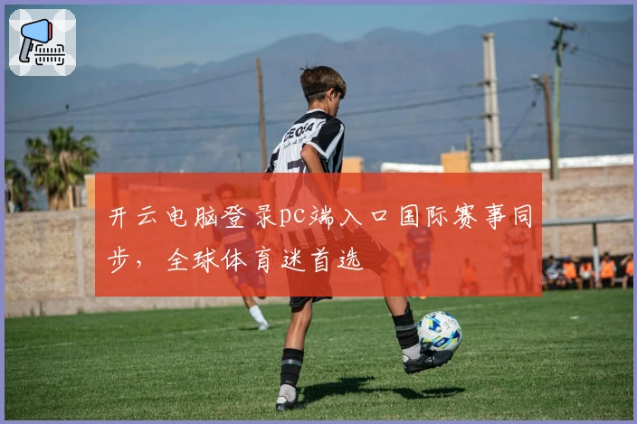 开云电脑登录pc端入口国际赛事同步，全球体育迷首选