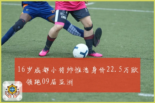 16岁成都小将帅惟浩身价22.5万欧，领跑09届亚洲