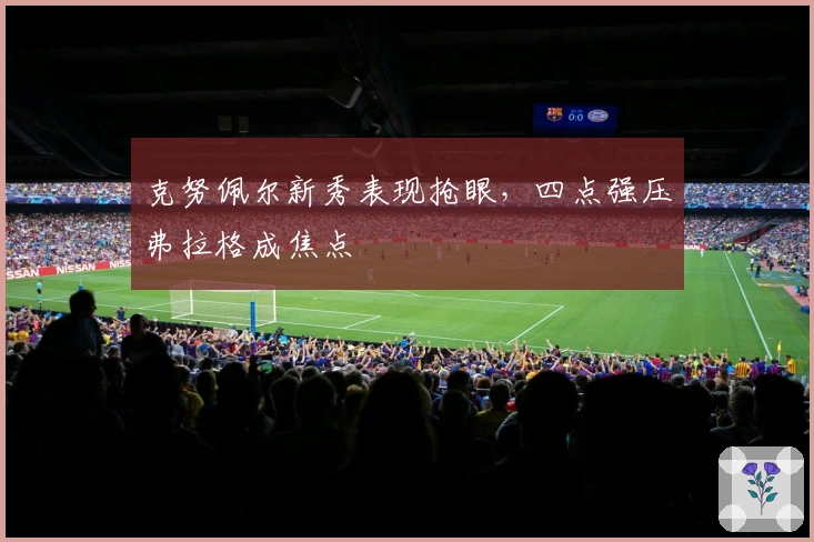 克努佩尔新秀表现抢眼，四点强压弗拉格成焦点