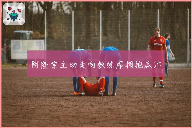 阿隆索主动走向教练席拥抱瓜帅