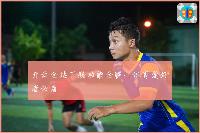开云全站下载功能全解，体育爱好者必看